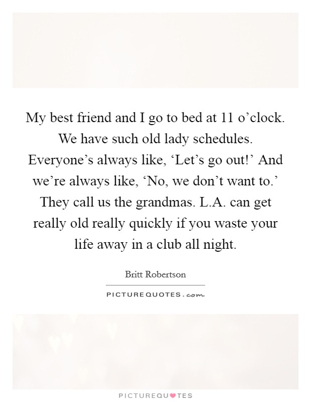 My best friend and I go to bed at 11 o'clock. We have such old lady schedules. Everyone's always like, ‘Let's go out!' And we're always like, ‘No, we don't want to.' They call us the grandmas. L.A. can get really old really quickly if you waste your life away in a club all night. Picture Quote #1