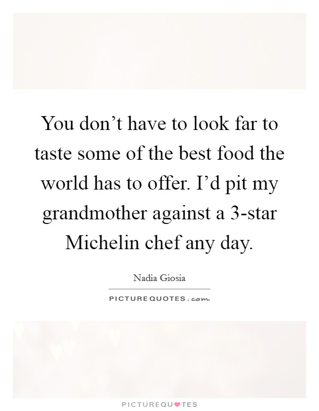 You don't have to look far to taste some of the best food the world has to offer. I'd pit my grandmother against a 3-star Michelin chef any day. Picture Quote #1