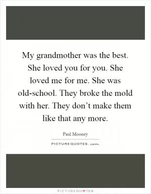 My grandmother was the best. She loved you for you. She loved me for me. She was old-school. They broke the mold with her. They don’t make them like that any more Picture Quote #1