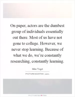 On paper, actors are the dumbest group of individuals essentially out there. Most of us have not gone to college. However, we never stop learning. Because of what we do, we’re constantly researching, constantly learning Picture Quote #1
