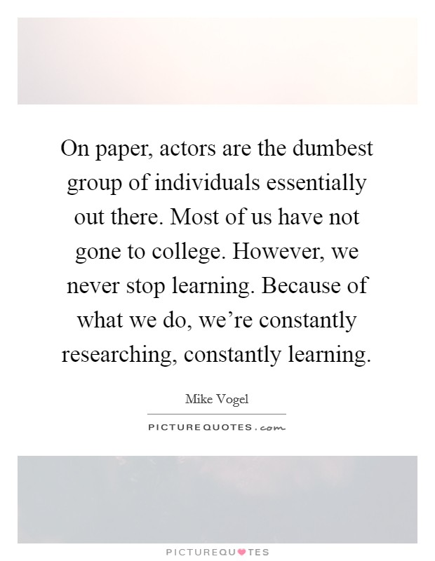 On paper, actors are the dumbest group of individuals essentially out there. Most of us have not gone to college. However, we never stop learning. Because of what we do, we're constantly researching, constantly learning. Picture Quote #1