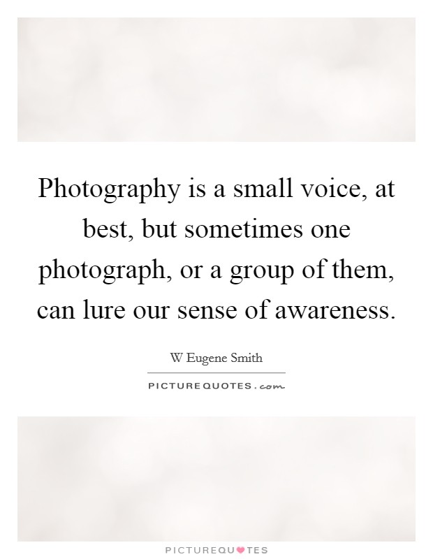 Photography is a small voice, at best, but sometimes one photograph, or a group of them, can lure our sense of awareness. Picture Quote #1