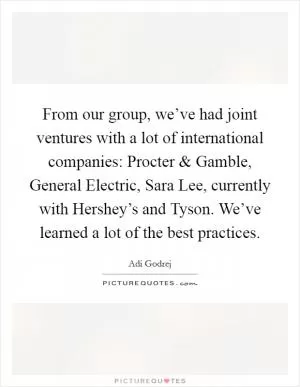 From our group, we’ve had joint ventures with a lot of international companies: Procter and Gamble, General Electric, Sara Lee, currently with Hershey’s and Tyson. We’ve learned a lot of the best practices Picture Quote #1