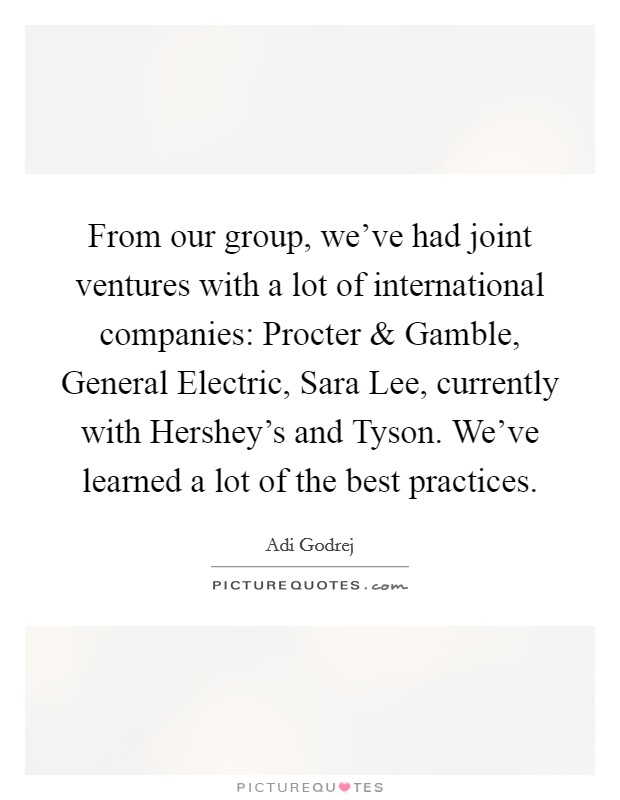 From our group, we've had joint ventures with a lot of international companies: Procter and Gamble, General Electric, Sara Lee, currently with Hershey's and Tyson. We've learned a lot of the best practices. Picture Quote #1