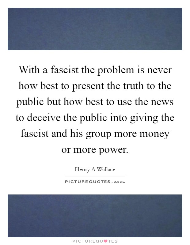 With a fascist the problem is never how best to present the truth to the public but how best to use the news to deceive the public into giving the fascist and his group more money or more power. Picture Quote #1