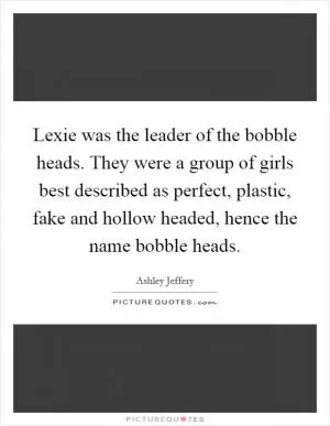 Lexie was the leader of the bobble heads. They were a group of girls best described as perfect, plastic, fake and hollow headed, hence the name bobble heads Picture Quote #1