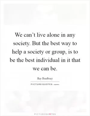 We can’t live alone in any society. But the best way to help a society or group, is to be the best individual in it that we can be Picture Quote #1
