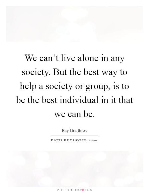 We can't live alone in any society. But the best way to help a society or group, is to be the best individual in it that we can be. Picture Quote #1