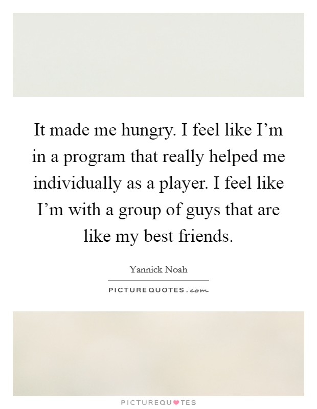 It made me hungry. I feel like I'm in a program that really helped me individually as a player. I feel like I'm with a group of guys that are like my best friends. Picture Quote #1