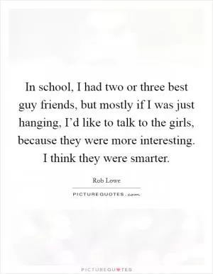 In school, I had two or three best guy friends, but mostly if I was just hanging, I’d like to talk to the girls, because they were more interesting. I think they were smarter Picture Quote #1
