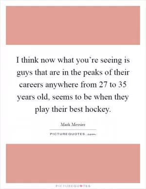 I think now what you’re seeing is guys that are in the peaks of their careers anywhere from 27 to 35 years old, seems to be when they play their best hockey Picture Quote #1
