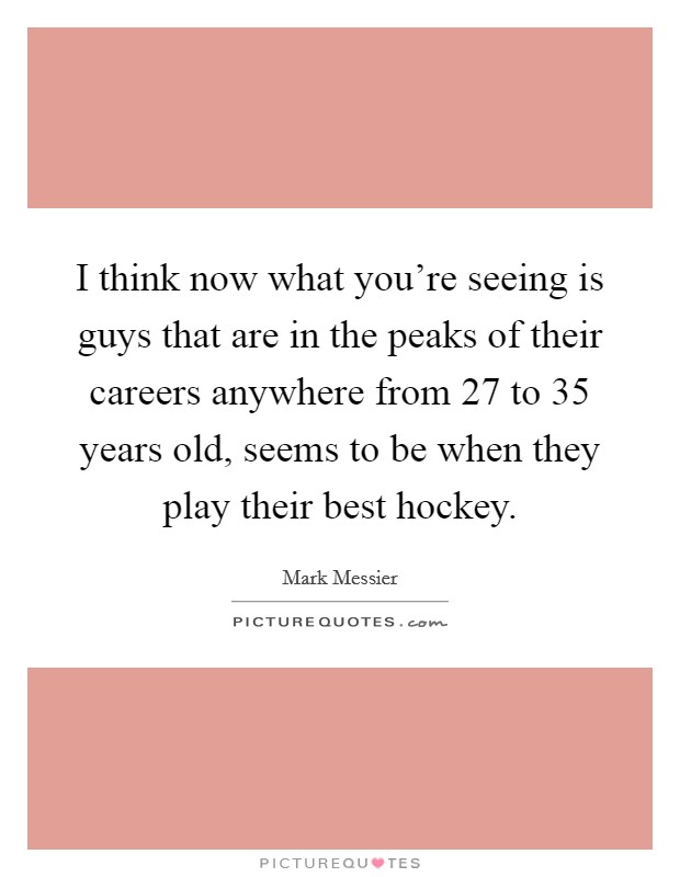 I think now what you're seeing is guys that are in the peaks of their careers anywhere from 27 to 35 years old, seems to be when they play their best hockey. Picture Quote #1
