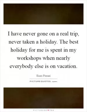 I have never gone on a real trip, never taken a holiday. The best holiday for me is spent in my workshops when nearly everybody else is on vacation Picture Quote #1