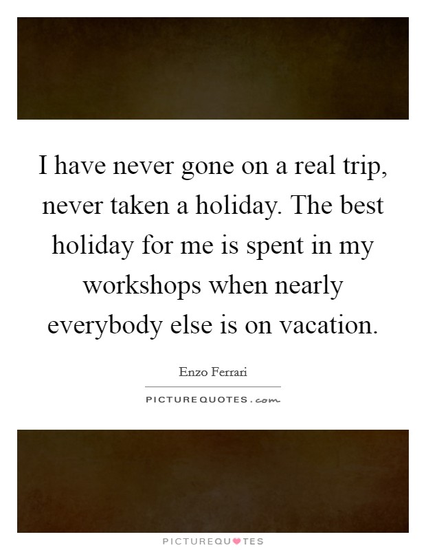 I have never gone on a real trip, never taken a holiday. The best holiday for me is spent in my workshops when nearly everybody else is on vacation. Picture Quote #1