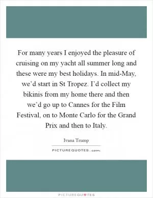 For many years I enjoyed the pleasure of cruising on my yacht all summer long and these were my best holidays. In mid-May, we’d start in St Tropez. I’d collect my bikinis from my home there and then we’d go up to Cannes for the Film Festival, on to Monte Carlo for the Grand Prix and then to Italy Picture Quote #1