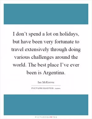 I don’t spend a lot on holidays, but have been very fortunate to travel extensively through doing various challenges around the world. The best place I’ve ever been is Argentina Picture Quote #1