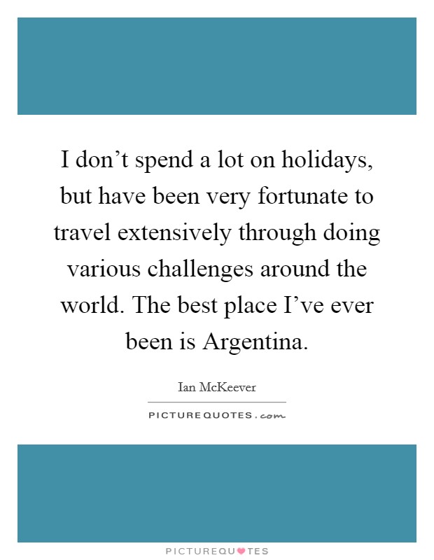 I don't spend a lot on holidays, but have been very fortunate to travel extensively through doing various challenges around the world. The best place I've ever been is Argentina. Picture Quote #1