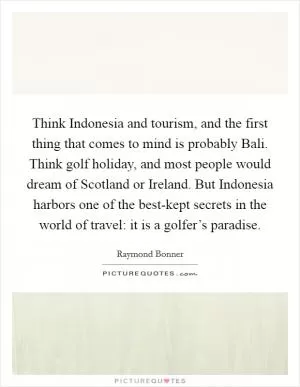 Think Indonesia and tourism, and the first thing that comes to mind is probably Bali. Think golf holiday, and most people would dream of Scotland or Ireland. But Indonesia harbors one of the best-kept secrets in the world of travel: it is a golfer’s paradise Picture Quote #1