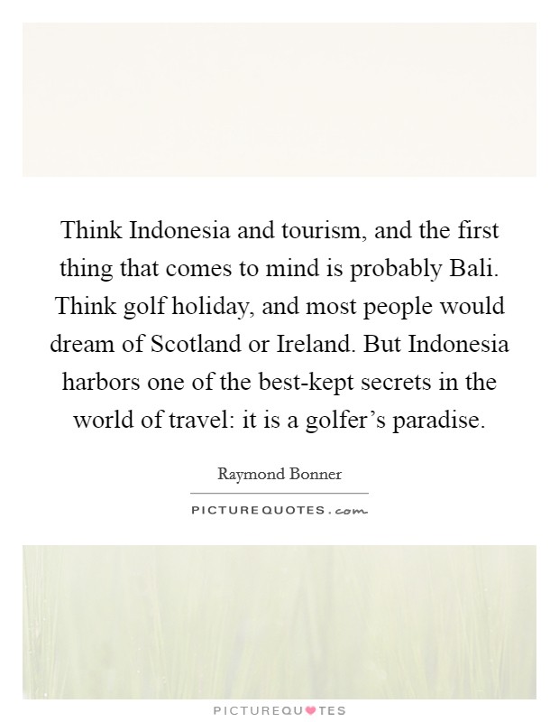 Think Indonesia and tourism, and the first thing that comes to mind is probably Bali. Think golf holiday, and most people would dream of Scotland or Ireland. But Indonesia harbors one of the best-kept secrets in the world of travel: it is a golfer's paradise. Picture Quote #1