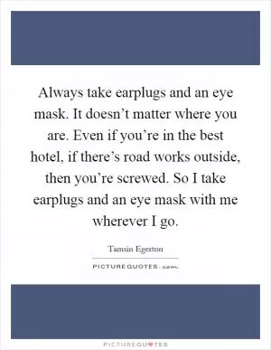 Always take earplugs and an eye mask. It doesn’t matter where you are. Even if you’re in the best hotel, if there’s road works outside, then you’re screwed. So I take earplugs and an eye mask with me wherever I go Picture Quote #1