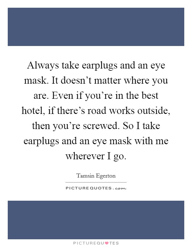 Always take earplugs and an eye mask. It doesn't matter where you are. Even if you're in the best hotel, if there's road works outside, then you're screwed. So I take earplugs and an eye mask with me wherever I go. Picture Quote #1