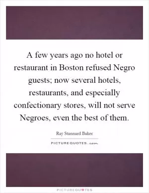 A few years ago no hotel or restaurant in Boston refused Negro guests; now several hotels, restaurants, and especially confectionary stores, will not serve Negroes, even the best of them Picture Quote #1