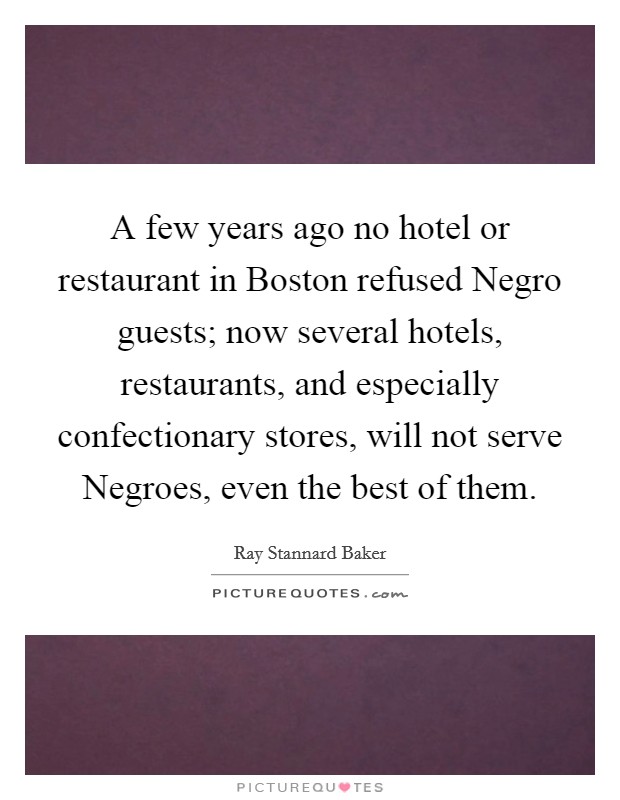 A few years ago no hotel or restaurant in Boston refused Negro guests; now several hotels, restaurants, and especially confectionary stores, will not serve Negroes, even the best of them. Picture Quote #1