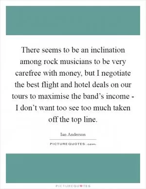 There seems to be an inclination among rock musicians to be very carefree with money, but I negotiate the best flight and hotel deals on our tours to maximise the band’s income - I don’t want too see too much taken off the top line Picture Quote #1