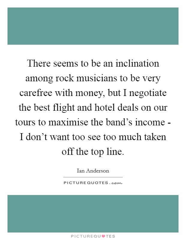 There seems to be an inclination among rock musicians to be very carefree with money, but I negotiate the best flight and hotel deals on our tours to maximise the band's income - I don't want too see too much taken off the top line. Picture Quote #1