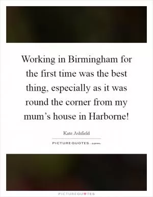 Working in Birmingham for the first time was the best thing, especially as it was round the corner from my mum’s house in Harborne! Picture Quote #1
