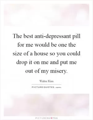 The best anti-depressant pill for me would be one the size of a house so you could drop it on me and put me out of my misery Picture Quote #1