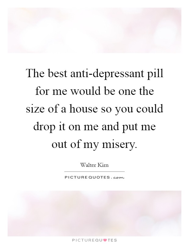 The best anti-depressant pill for me would be one the size of a house so you could drop it on me and put me out of my misery. Picture Quote #1