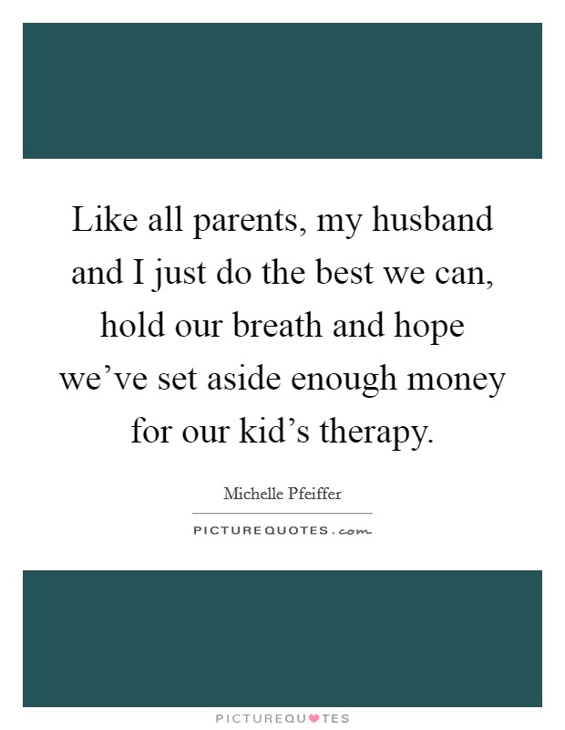 Like all parents, my husband and I just do the best we can, hold our breath and hope we've set aside enough money for our kid's therapy. Picture Quote #1