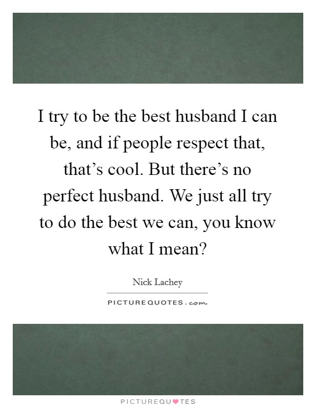 I try to be the best husband I can be, and if people respect that, that's cool. But there's no perfect husband. We just all try to do the best we can, you know what I mean? Picture Quote #1