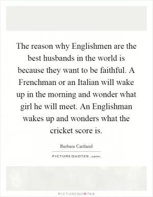 The reason why Englishmen are the best husbands in the world is because they want to be faithful. A Frenchman or an Italian will wake up in the morning and wonder what girl he will meet. An Englishman wakes up and wonders what the cricket score is Picture Quote #1