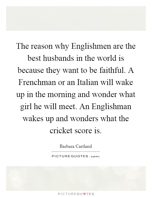 The reason why Englishmen are the best husbands in the world is because they want to be faithful. A Frenchman or an Italian will wake up in the morning and wonder what girl he will meet. An Englishman wakes up and wonders what the cricket score is. Picture Quote #1