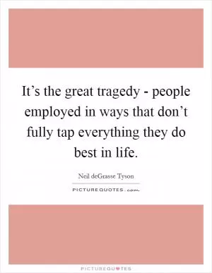 It’s the great tragedy - people employed in ways that don’t fully tap everything they do best in life Picture Quote #1