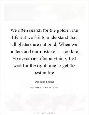 We often search for the gold in our life but we fail to understand that all glisters are not gold, When we understand our mistake it’s too late, So never run after anything, Just wait for the right time to get the best in life Picture Quote #1