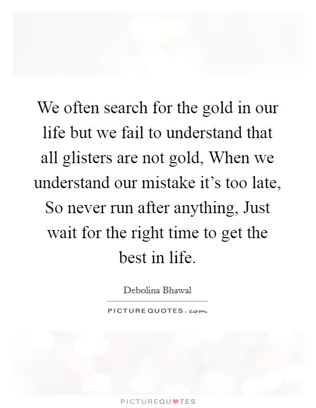 We often search for the gold in our life but we fail to understand that all glisters are not gold, When we understand our mistake it's too late, So never run after anything, Just wait for the right time to get the best in life. Picture Quote #1