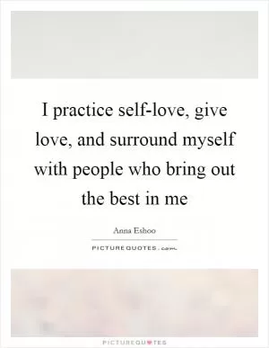 I practice self-love, give love, and surround myself with people who bring out the best in me Picture Quote #1