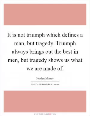 It is not triumph which defines a man, but tragedy. Triumph always brings out the best in men, but tragedy shows us what we are made of Picture Quote #1