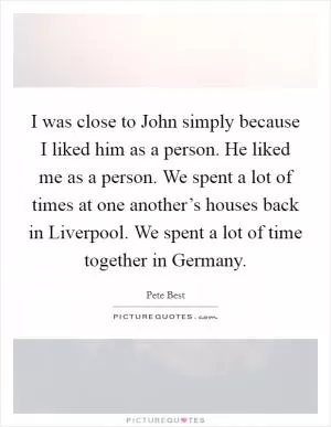 I was close to John simply because I liked him as a person. He liked me as a person. We spent a lot of times at one another’s houses back in Liverpool. We spent a lot of time together in Germany Picture Quote #1