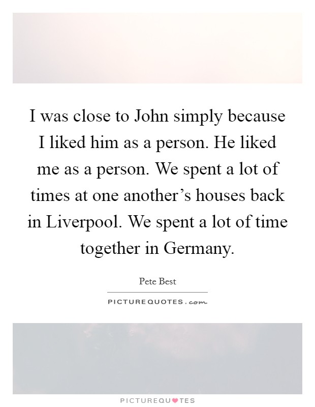 I was close to John simply because I liked him as a person. He liked me as a person. We spent a lot of times at one another's houses back in Liverpool. We spent a lot of time together in Germany. Picture Quote #1
