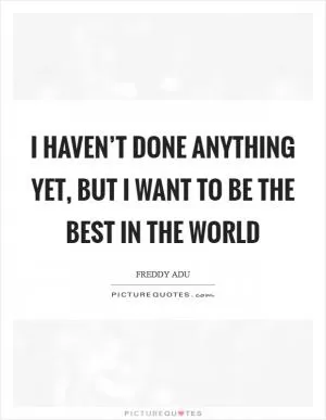 I haven’t done anything yet, but I want to be the best in the world Picture Quote #1