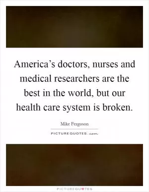 America’s doctors, nurses and medical researchers are the best in the world, but our health care system is broken Picture Quote #1