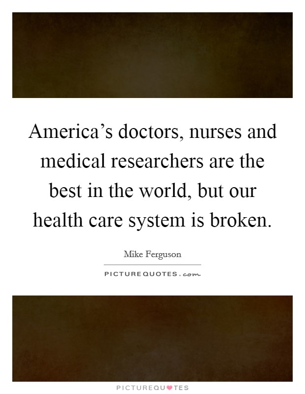 America's doctors, nurses and medical researchers are the best in the world, but our health care system is broken. Picture Quote #1
