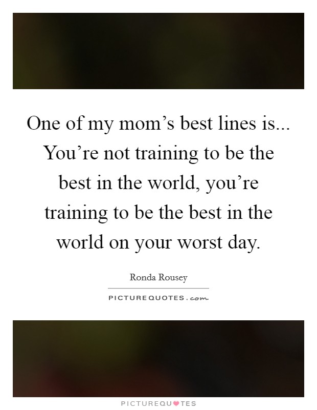 One of my mom's best lines is... You're not training to be the best in the world, you're training to be the best in the world on your worst day. Picture Quote #1