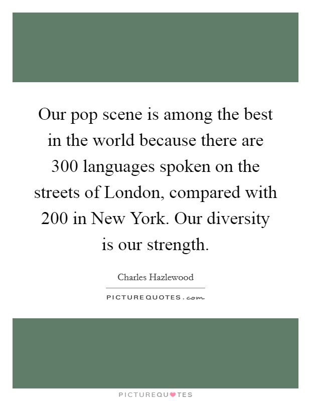Our pop scene is among the best in the world because there are 300 languages spoken on the streets of London, compared with 200 in New York. Our diversity is our strength. Picture Quote #1