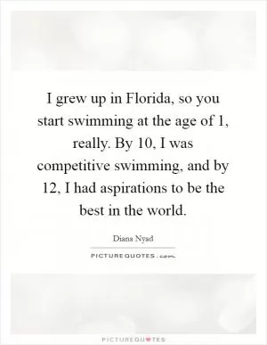 I grew up in Florida, so you start swimming at the age of 1, really. By 10, I was competitive swimming, and by 12, I had aspirations to be the best in the world Picture Quote #1