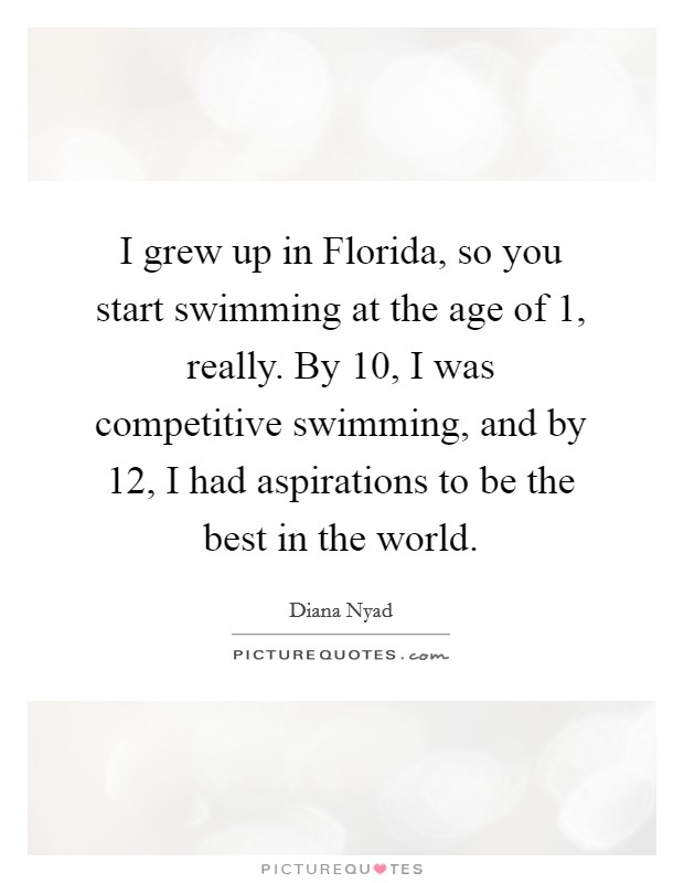 I grew up in Florida, so you start swimming at the age of 1, really. By 10, I was competitive swimming, and by 12, I had aspirations to be the best in the world. Picture Quote #1